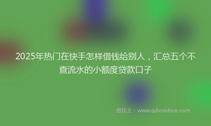 2025年热门在快手怎样借钱给别人，汇总五个不查流水的小额度贷款口子