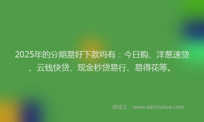 2025年的分期易好下款吗有：今日购、洋葱速贷、云钱快贷、现金秒贷易行、易得花等。