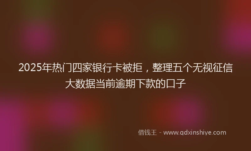 2025年热门四家银行卡被拒，整理五个无视征信大数据当前逾期下款的口子