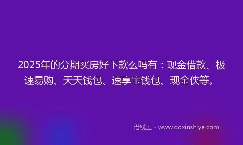 2025年的分期买房好下款么吗有：现金借款、极速易购、天天钱包、速享宝钱包、现金侠等。