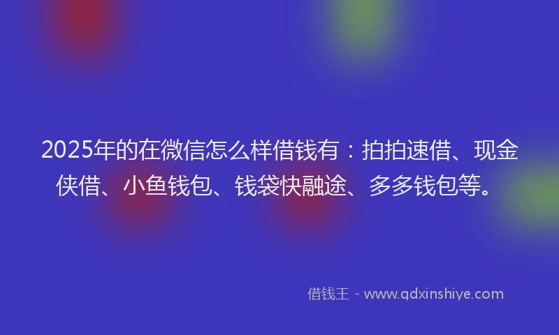2025年的在微信怎么样借钱有：拍拍速借、现金侠借、小鱼钱包、钱袋快融途、多多钱包等。