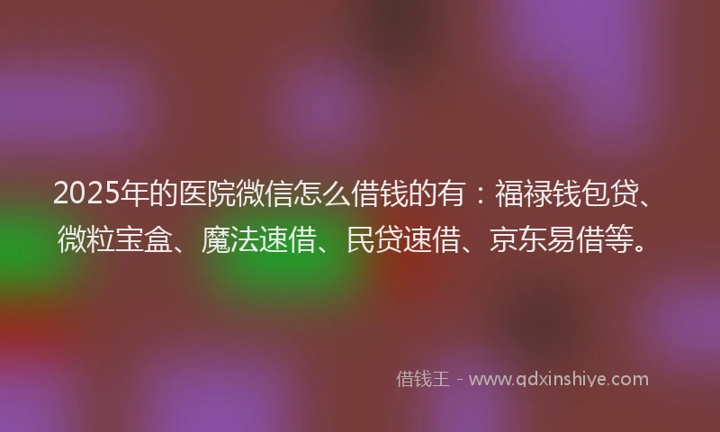 2025年的医院微信怎么借钱的有：福禄钱包贷、微粒宝盒、魔法速借、民贷速借、京东易借等。