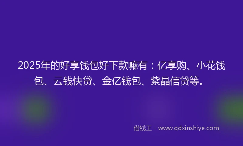 2025年的好享钱包好下款嘛有：亿享购、小花钱包、云钱快贷、金亿钱包、紫晶信贷等。