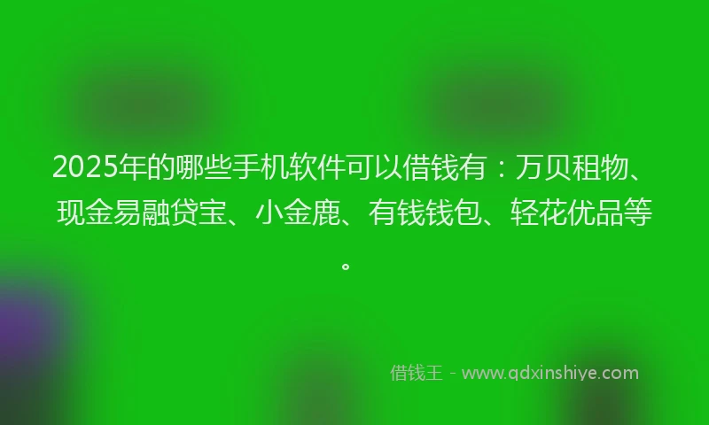 2025年的哪些手机软件可以借钱有：万贝租物、现金易融贷宝、小金鹿、有钱钱包、轻花优品等。