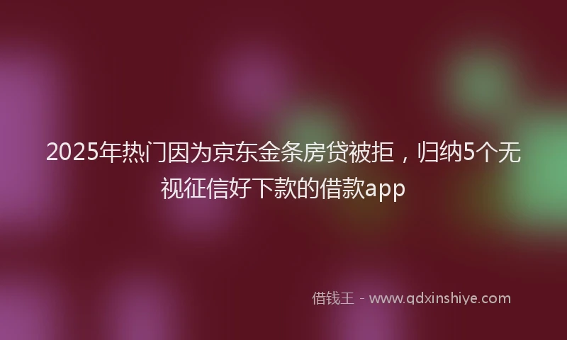 2025年热门因为京东金条房贷被拒，归纳5个无视征信好下款的借款app