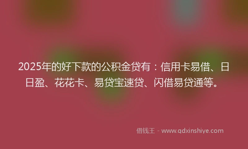 2025年的好下款的公积金贷有：信用卡易借、日日盈、花花卡、易贷宝速贷、闪借易贷通等。