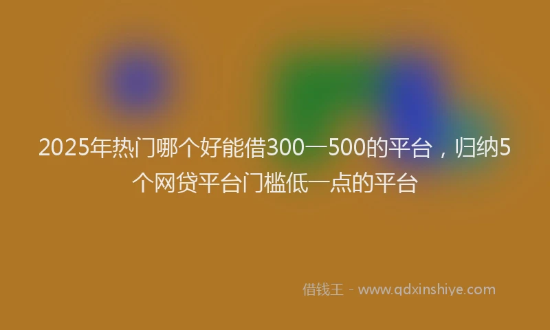 2025年热门哪个好能借300一500的平台，归纳5个网贷平台门槛低一点的平台
