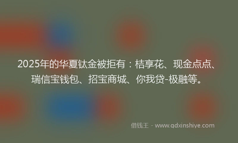 2025年的华夏钛金被拒有：桔享花、现金点点、瑞信宝钱包、招宝商城、你我贷-极融等。