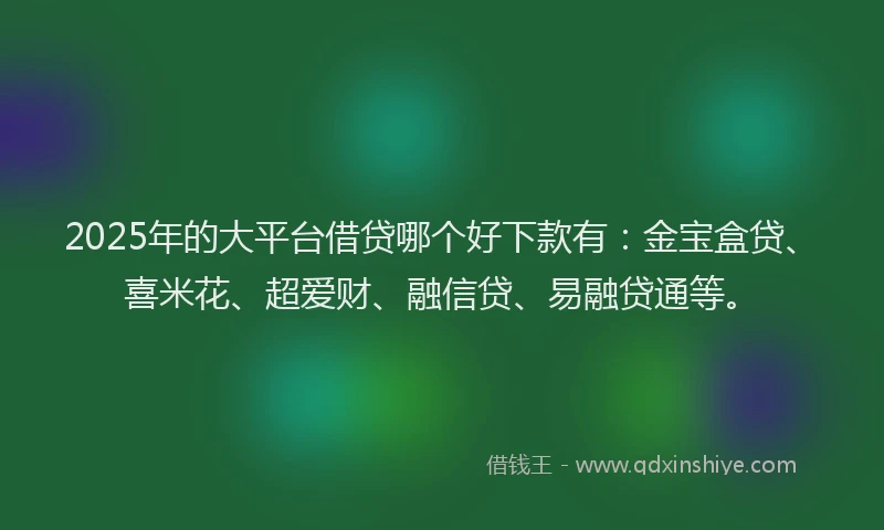 2025年的大平台借贷哪个好下款有：金宝盒贷、喜米花、超爱财、融信贷、易融贷通等。