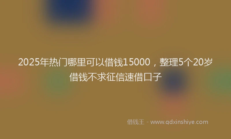 2025年热门哪里可以借钱15000，整理5个20岁借钱不求征信速借口子