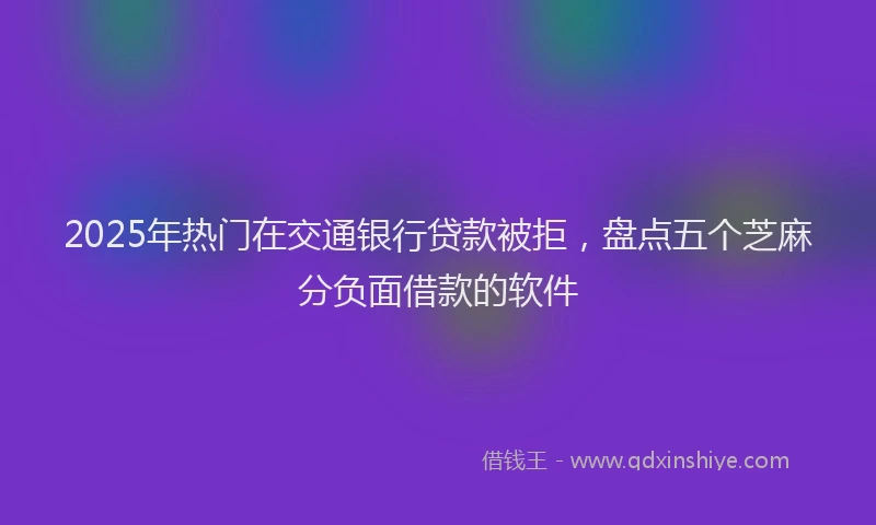 2025年热门在交通银行贷款被拒，盘点五个芝麻分负面借款的软件