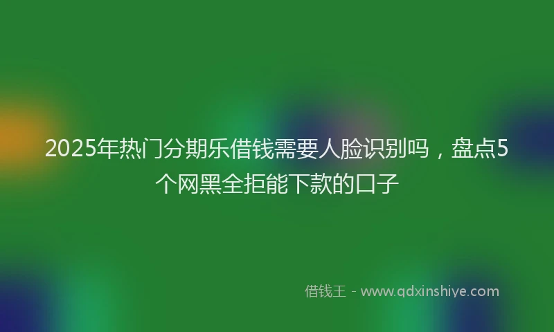 2025年热门分期乐借钱需要人脸识别吗，盘点5个网黑全拒能下款的口子