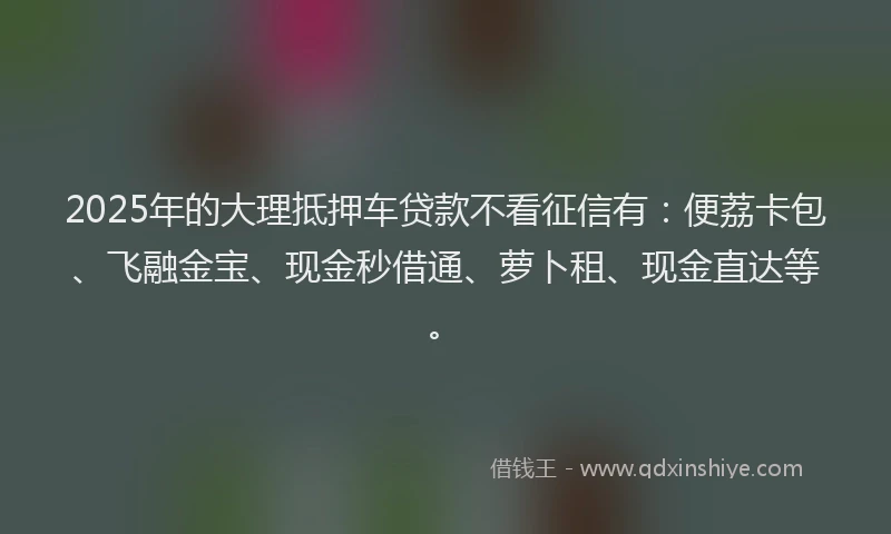 2025年的大理抵押车贷款不看征信有：便荔卡包、飞融金宝、现金秒借通、萝卜租、现金直达等。