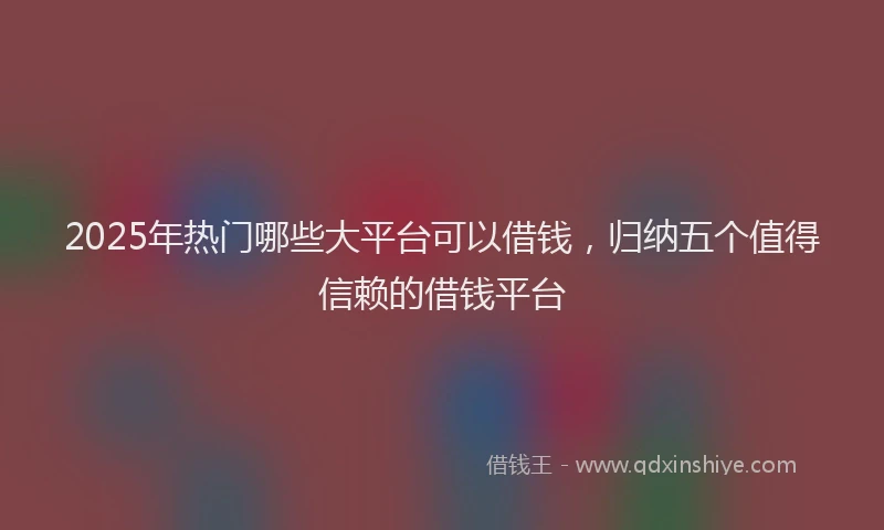 2025年热门哪些大平台可以借钱，归纳五个值得信赖的借钱平台