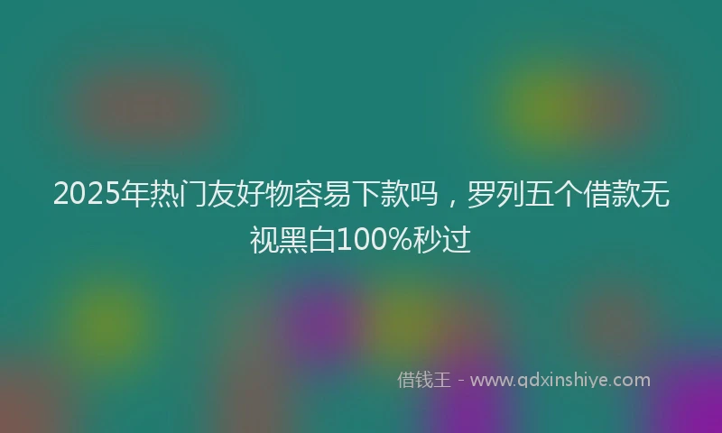 2025年热门友好物容易下款吗，罗列五个借款无视黑白100%秒过