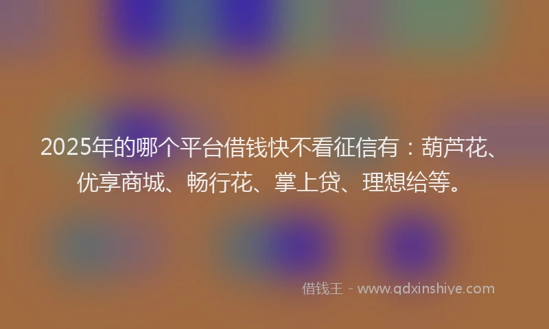 2025年的哪个平台借钱快不看征信有：葫芦花、优享商城、畅行花、掌上贷、理想给等。