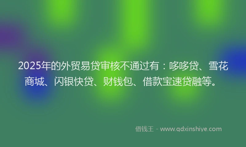 2025年的外贸易贷审核不通过有：哆哆贷、雪花商城、闪银快贷、财钱包、借款宝速贷融等。