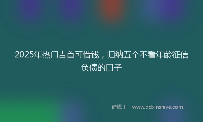 2025年热门吉首可借钱，归纳五个不看年龄征信负债的口子