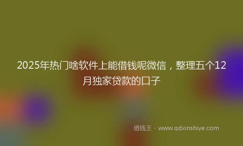 2025年热门啥软件上能借钱呢微信，整理五个12月独家贷款的口子