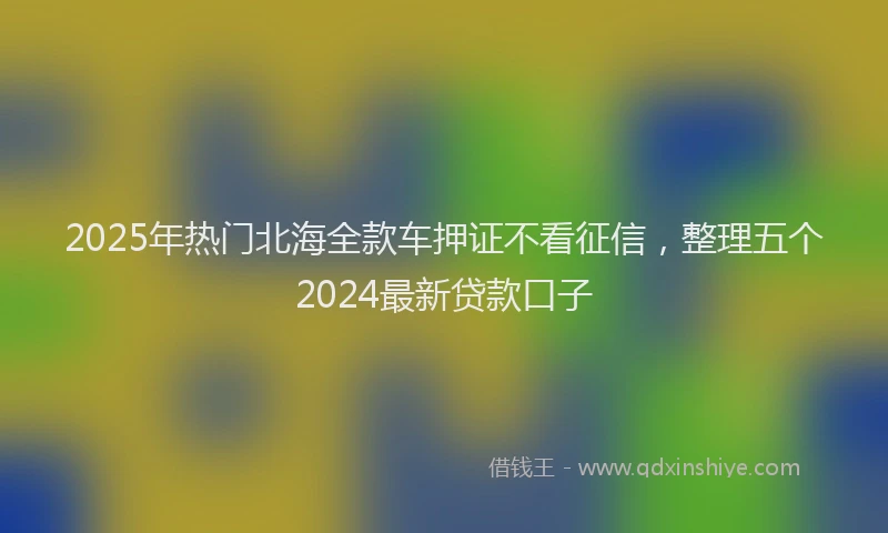 2025年热门北海全款车押证不看征信，整理五个2024最新贷款口子