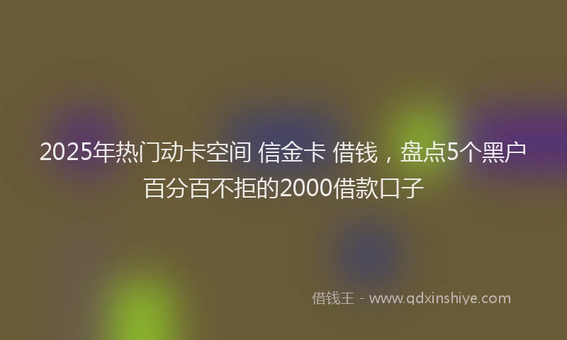 2025年热门动卡空间 信金卡 借钱，盘点5个黑户百分百不拒的2000借款口子