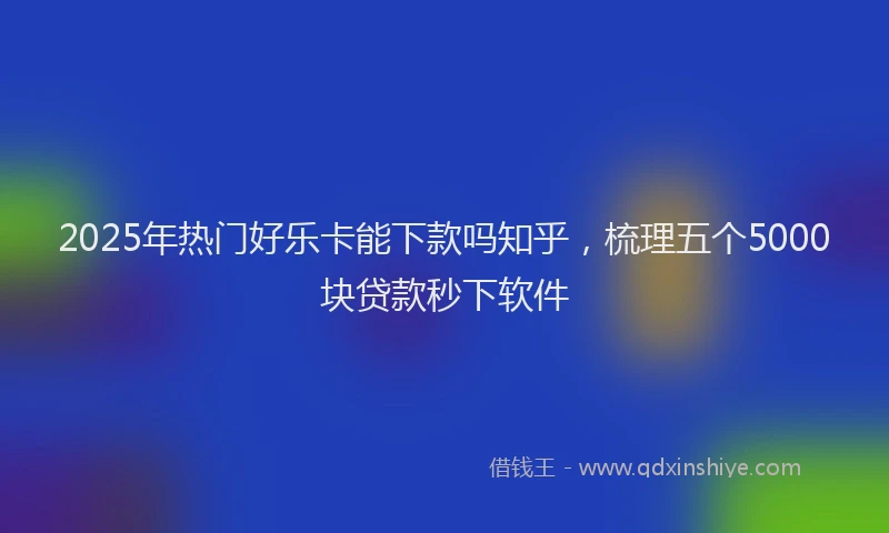 2025年热门好乐卡能下款吗知乎，梳理五个5000块贷款秒下软件