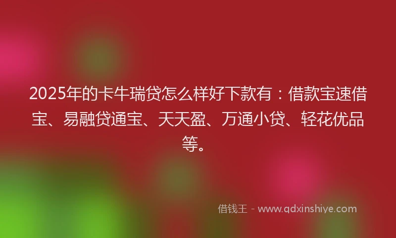 2025年的卡牛瑞贷怎么样好下款有：借款宝速借宝、易融贷通宝、天天盈、万通小贷、轻花优品等。