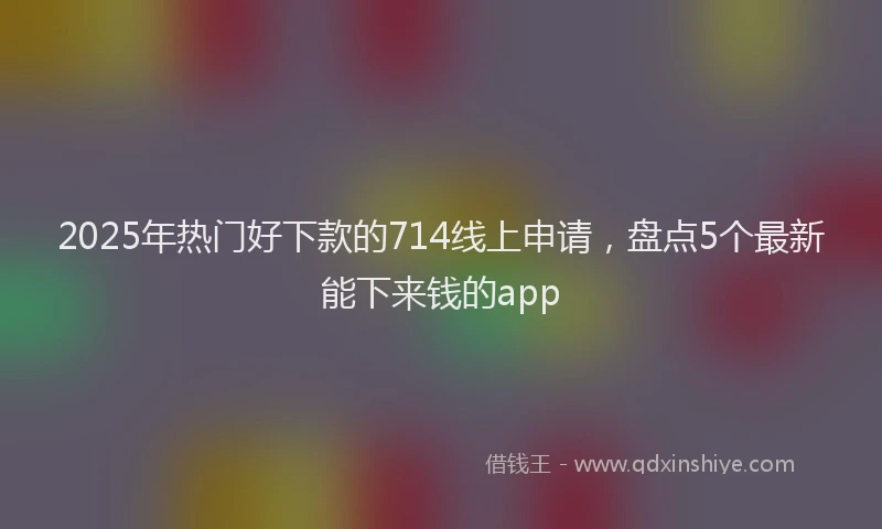 2025年热门好下款的714线上申请，盘点5个最新能下来钱的app