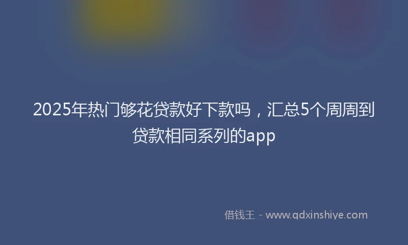 2025年热门够花贷款好下款吗，汇总5个周周到贷款相同系列的app
