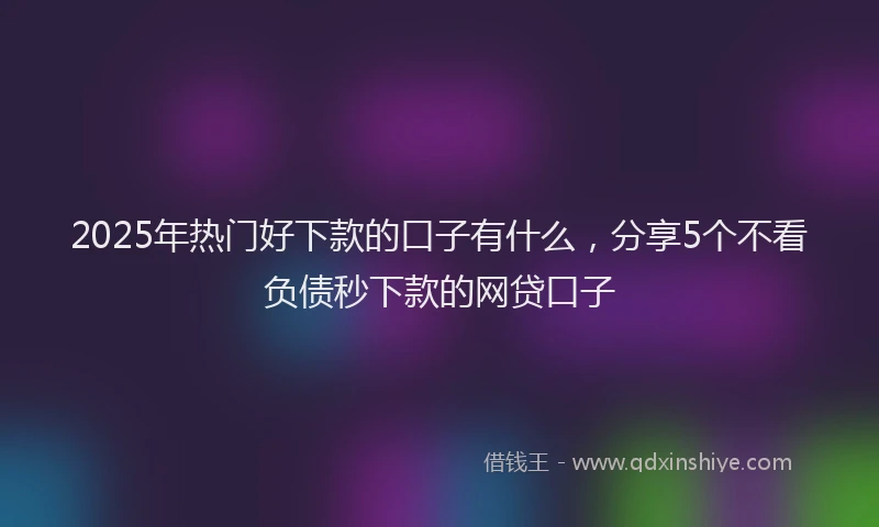 2025年热门好下款的口子有什么，分享5个不看负债秒下款的网贷口子