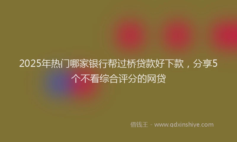 2025年热门哪家银行帮过桥贷款好下款，分享5个不看综合评分的网贷