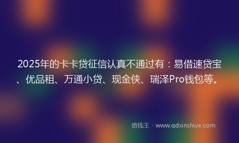 2025年的卡卡贷征信认真不通过有：易借速贷宝、优品租、万通小贷、现金侠、瑞泽Pro钱包等。