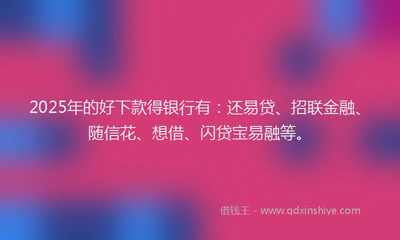 2025年的好下款得银行有：还易贷、招联金融、随信花、想借、闪贷宝易融等。