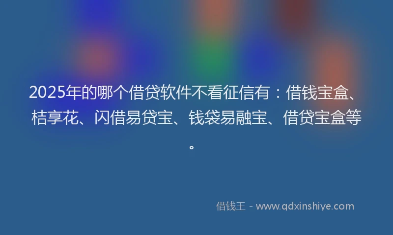2025年的哪个借贷软件不看征信有：借钱宝盒、桔享花、闪借易贷宝、钱袋易融宝、借贷宝盒等。
