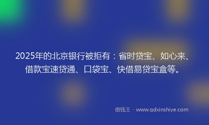2025年的北京银行被拒有：省时贷宝、如心来、借款宝速贷通、口袋宝、快借易贷宝盒等。