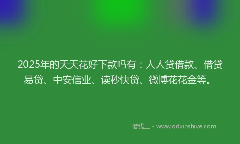 2025年的天天花好下款吗有：人人贷借款、借贷易贷、中安信业、读秒快贷、微博花花金等。