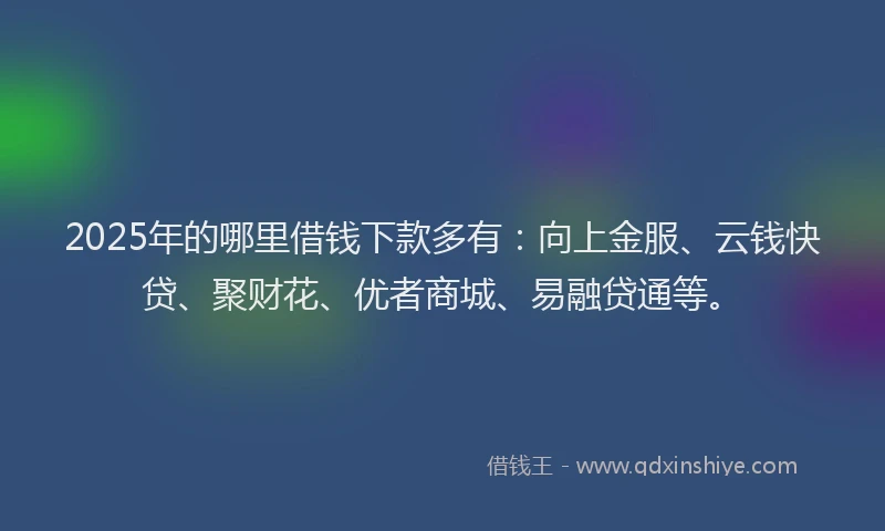2025年的哪里借钱下款多有：向上金服、云钱快贷、聚财花、优者商城、易融贷通等。
