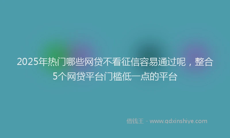 2025年热门哪些网贷不看征信容易通过呢，整合5个网贷平台门槛低一点的平台
