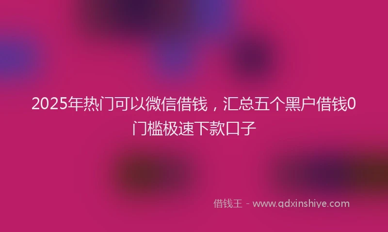 2025年热门可以微信借钱，汇总五个黑户借钱0门槛极速下款口子