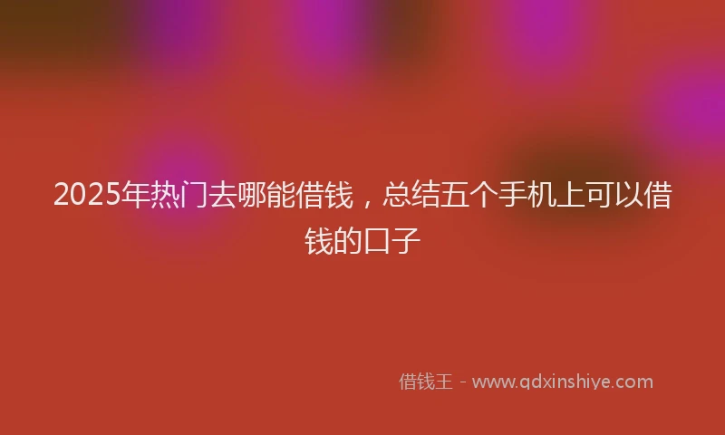 2025年热门去哪能借钱，总结五个手机上可以借钱的口子