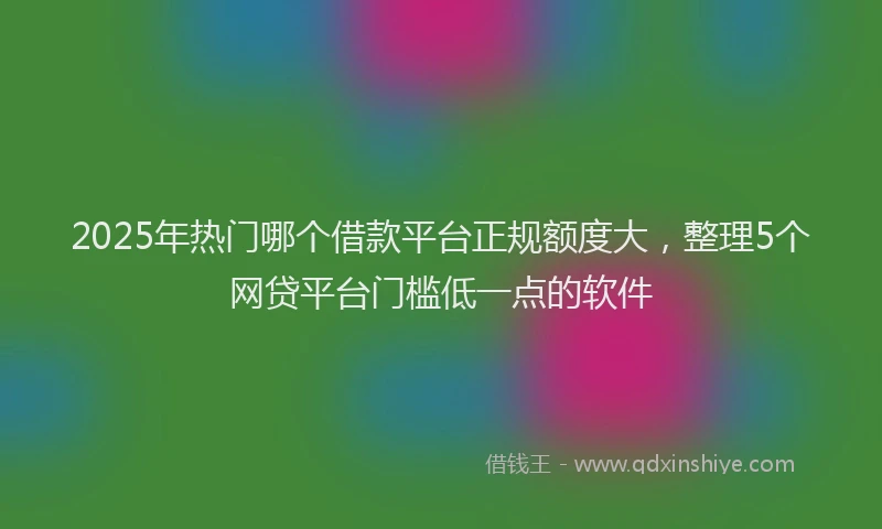 2025年热门哪个借款平台正规额度大，整理5个网贷平台门槛低一点的软件