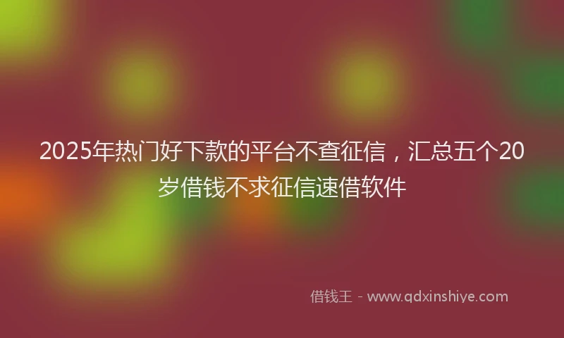 2025年热门好下款的平台不查征信，汇总五个20岁借钱不求征信速借软件