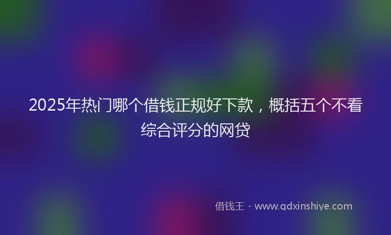 2025年热门哪个借钱正规好下款，概括五个不看综合评分的网贷