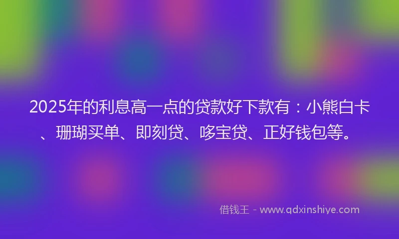 2025年的利息高一点的贷款好下款有：小熊白卡、珊瑚买单、即刻贷、哆宝贷、正好钱包等。