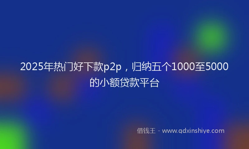 2025年热门好下款p2p，归纳五个1000至5000的小额贷款平台