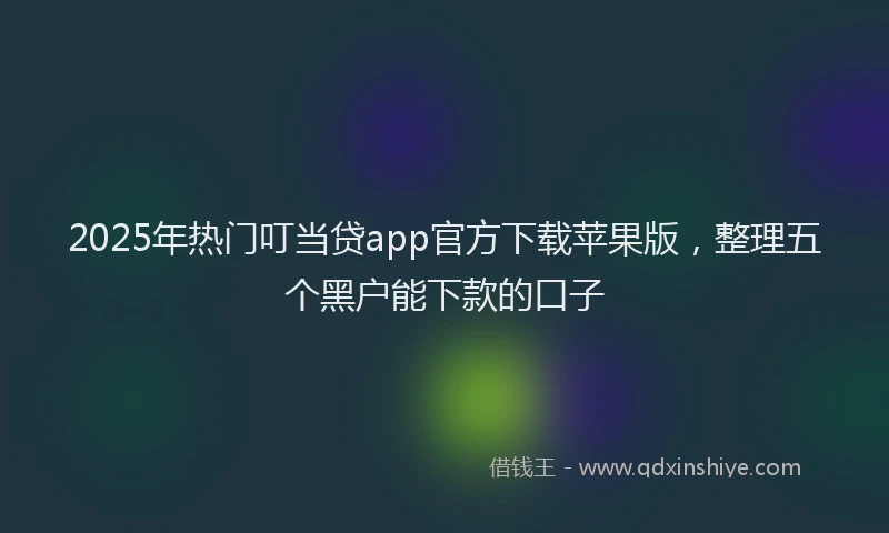 2025年热门叮当贷app官方下载苹果版，整理五个黑户能下款的口子