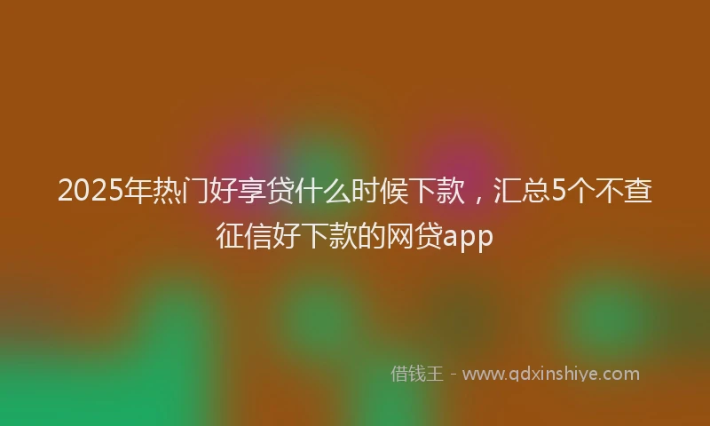 2025年热门好享贷什么时候下款，汇总5个不查征信好下款的网贷app