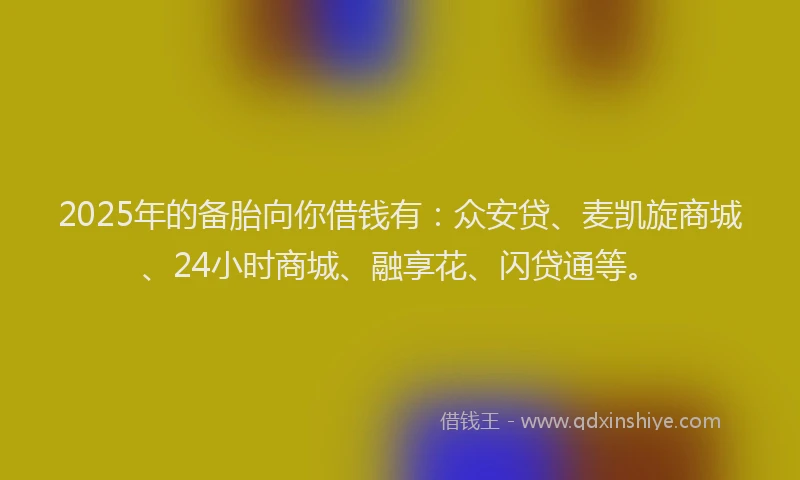 2025年的备胎向你借钱有：众安贷、麦凯旋商城、24小时商城、融享花、闪贷通等。