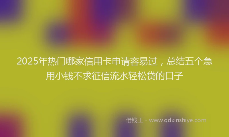 2025年热门哪家信用卡申请容易过，总结五个急用小钱不求征信流水轻松贷的口子