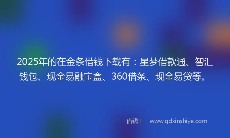 2025年的在金条借钱下载有：星梦借款通、智汇钱包、现金易融宝盒、360借条、现金易贷等。